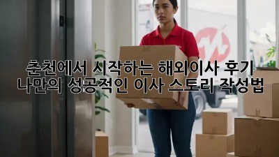 춘천에서 시작하는 해외이사 후기: 나만의 성공적인 이사 스토리 작성법