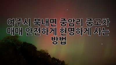여주시 북내면 중암리 중고차 매매, 안전하게 현명하게 사는 방법